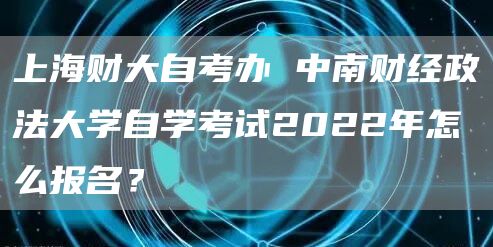 上海财大自考办 中南财经政法大学自学考试2022年怎么报名？