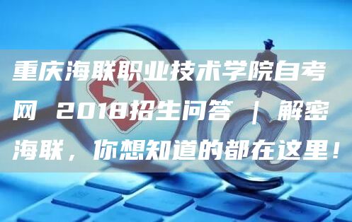 重庆海联职业技术学院自考网 2018招生问答 | 解密海联，你想知道的都在这里！