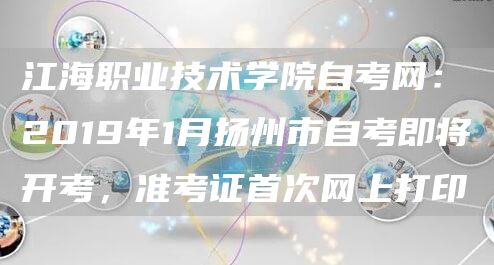 江海职业技术学院自考网：2019年1月扬州市自考即将开考，准考证首次网上打印(图1)