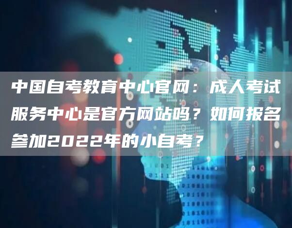 中国自考教育中心官网：成人考试服务中心是官方网站吗？如何报名参加2022年的小自考？