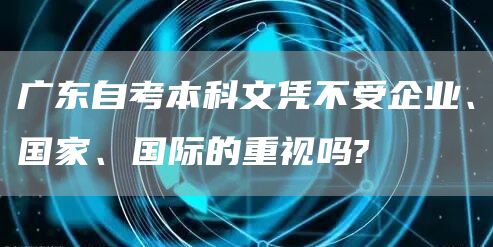 广东自考本科文凭不受企业、国家、国际的重视吗?