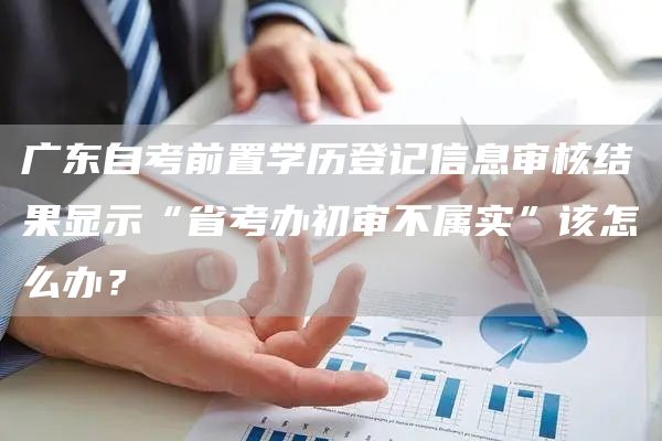 广东自考前置学历登记信息审核结果显示“省考办初审不属实”该怎么办？