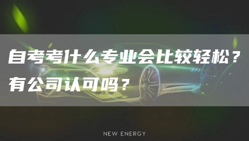 自考考什么专业会比较轻松？有公司认可吗？(图1)