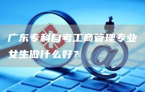 广东专科自考工商管理专业女生做什么好？(图1)