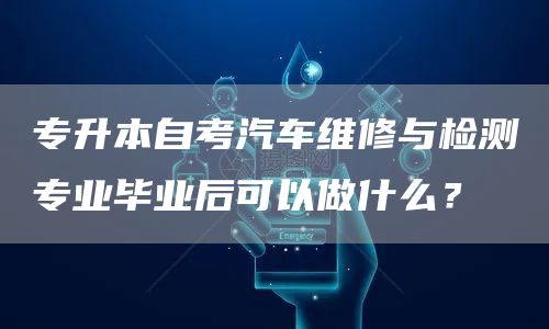 专升本自考汽车维修与检测专业毕业后可以做什么？