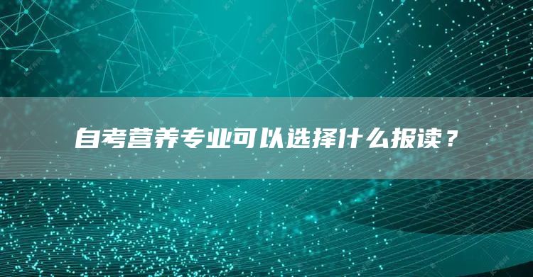 自考营养专业可以选择什么报读？(图1)