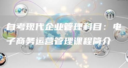 自考现代企业管理科目：电子商务运营管理课程简介(图1)