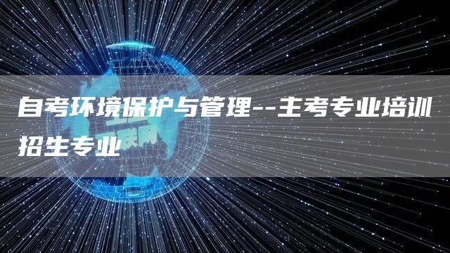 自考环境保护与管理--主考专业培训招生专业(图1)