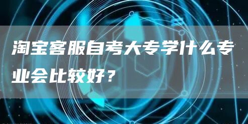 淘宝客服自考大专学什么专业会比较好？(图1)