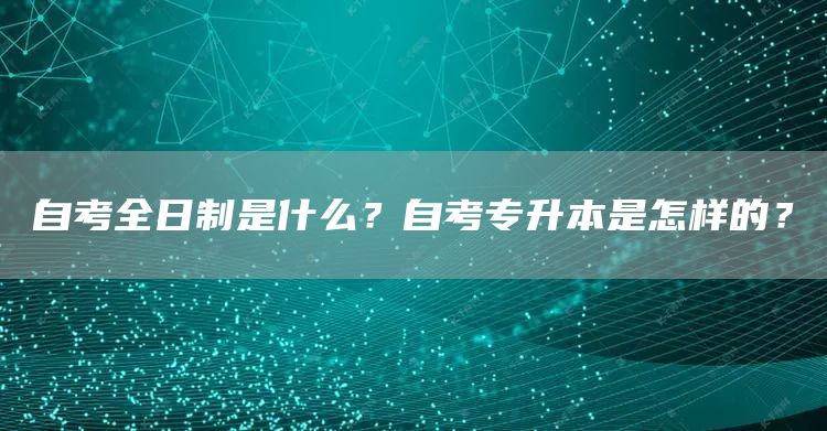 自考全日制是什么？自考专升本是怎样的？(图1)