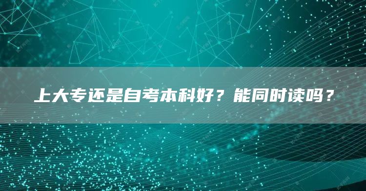 上大专还是自考本科好？能同时读吗？(图1)