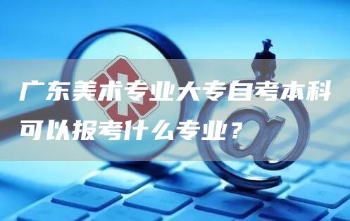 广东美术专业大专自考本科可以报考什么专业？