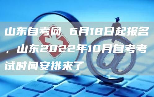 山东自考网 6月18日起报名，山东2022年10月自考考试时间安排来了(图1)