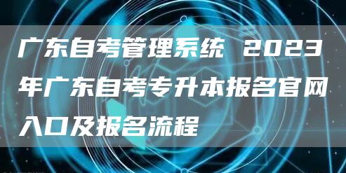 广东自考管理系统 2023年广东自考专升本报名官网入口及报名流程