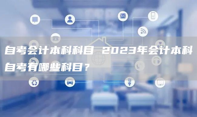 自考会计本科科目 2023年会计本科自考有哪些科目？(图1)