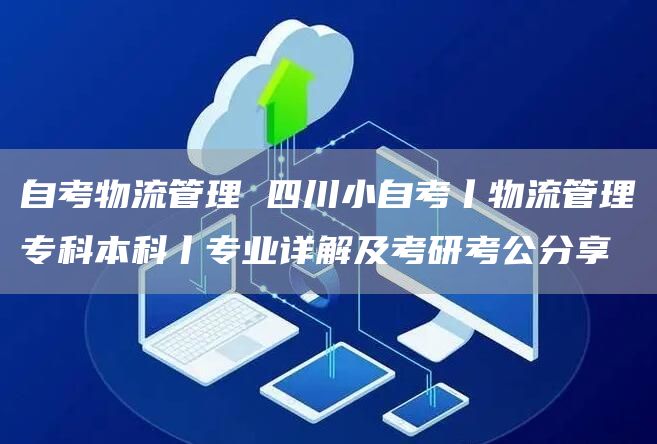 自考物流管理 四川小自考丨物流管理专科本科丨专业详解及考研考公分享