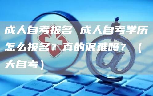 成人自考报名 成人自考学历怎么报名？真的很难吗？（大自考）(图1)