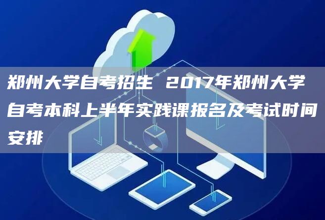 郑州大学自考招生 2017年郑州大学自考本科上半年实践课报名及考试时间安排