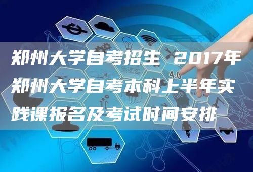 郑州大学自考招生 2017年郑州大学自考本科上半年实践课报名及考试时间安排(图1)