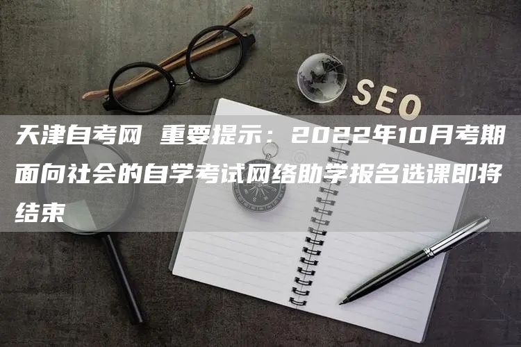 天津自考网 重要提示：2022年10月考期面向社会的自学考试网络助学报名选课即将