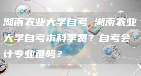 湖南农业大学自考 湖南农业大学自考本科学费？自考会计专业难吗？(图1)