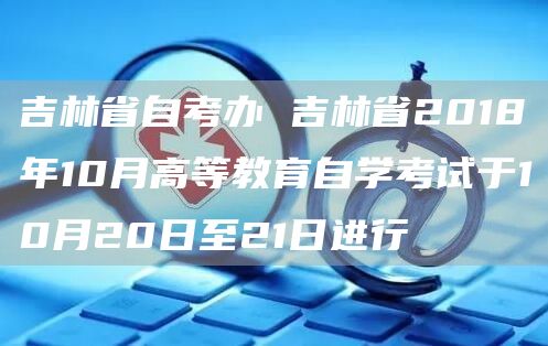 吉林省自考办 吉林省2018年10月高等教育自学考试于10月20日至21日进行(图1)