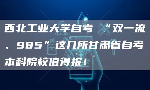 西北工业大学自考 “双一流、985”这几所甘肃省自考本科院校值得报！(图1)