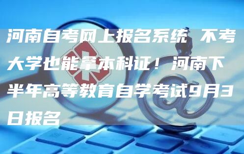 河南自考网上报名系统 不考大学也能拿本科证！河南下半年高等教育自学考试9月3日报名