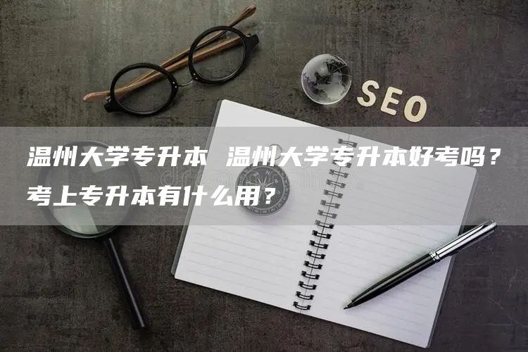 温州大学专升本 温州大学专升本好考吗？考上专升本有什么用？(图1)