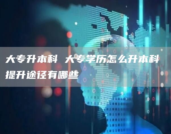 大专升本科 大专学历怎么升本科 提升途径有哪些(图1)