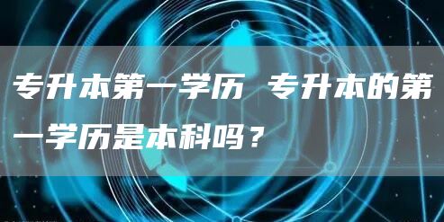 专升本第一学历 专升本的第一学历是本科吗？(图1)