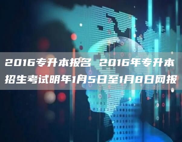 2016专升本报名 2016年专升本招生考试明年1月5日至1月8日网报(图1)