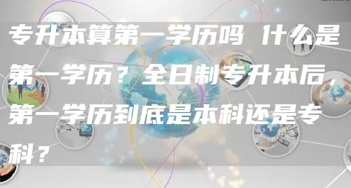 专升本算第一学历吗 什么是第一学历？全日制专升本后，第一学历到底是本科还是专科？