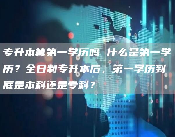 专升本算第一学历吗 什么是第一学历？全日制专升本后，第一学历到底是本科还是专科？(图1)