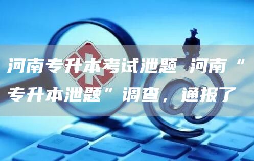 河南专升本考试泄题 河南“专升本泄题”调查，通报了(图1)