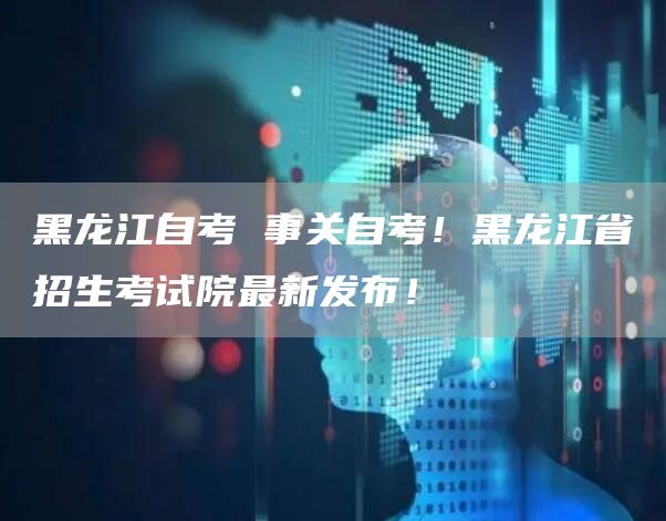 黑龙江自考 事关自考！黑龙江省招生考试院最新发布！