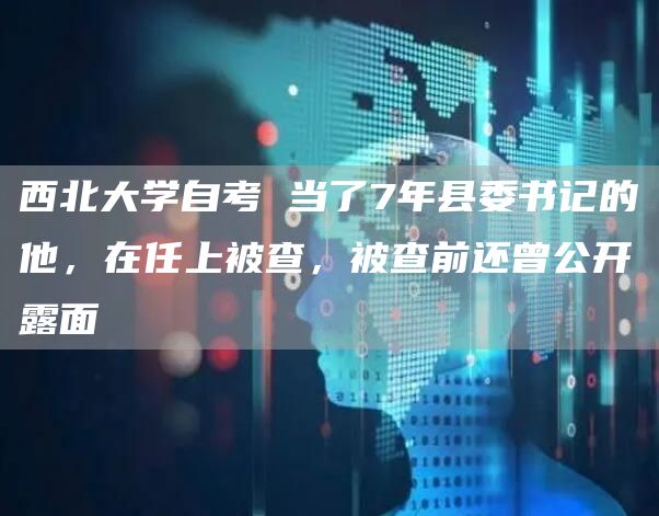 西北大学自考 当了7年县委书记的他，在任上被查，被查前还曾公开露面(图1)