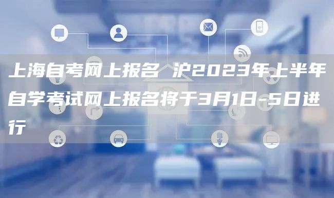 上海自考网上报名 沪2023年上半年自学考试网上报名将于3月1日-5日进行