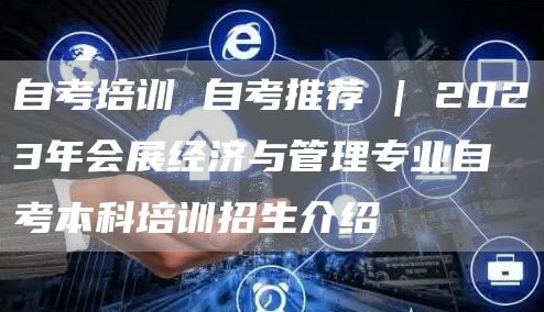 自考培训 自考推荐 | 2023年会展经济与管理专业自考本科培训招生介绍