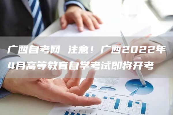 广西自考网 注意！广西2022年4月高等教育自学考试即将开考