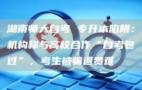 湖南师大自考 专升本陷阱：机构称与高校合作“自考包过”，考生被骗退费难(图1)