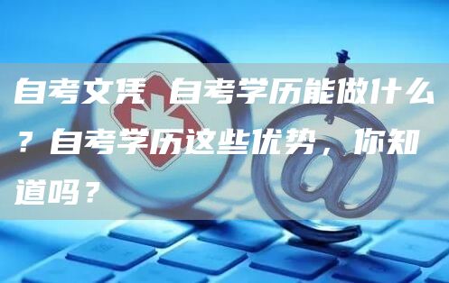 自考文凭 自考学历能做什么？自考学历这些优势，你知道吗？