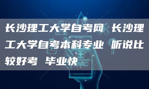 长沙理工大学自考网 长沙理工大学自考本科专业 听说比较好考 毕业快