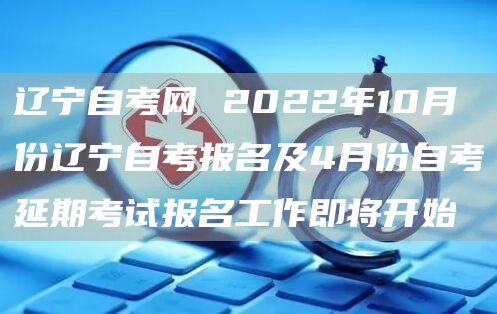 辽宁自考网 2022年10月份辽宁自考报名及4月份自考延期考试报名工作即将开始