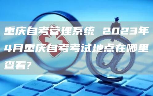 重庆自考管理系统 2023年4月重庆自考考试地点在哪里查看?(图1)