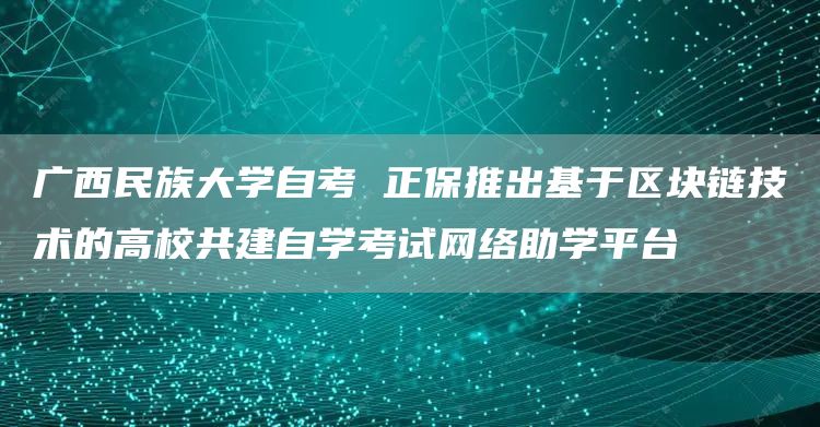 广西民族大学自考 正保推出基于区块链技术的高校共建自学考试网络助学平台(图1)