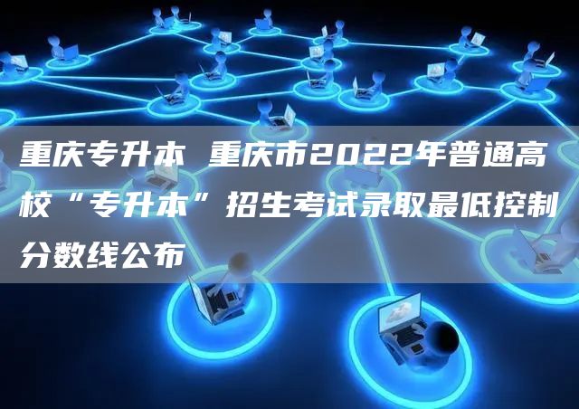 重庆专升本 重庆市2022年普通高校“专升本”招生考试录取最低控制分数线公布(图1)