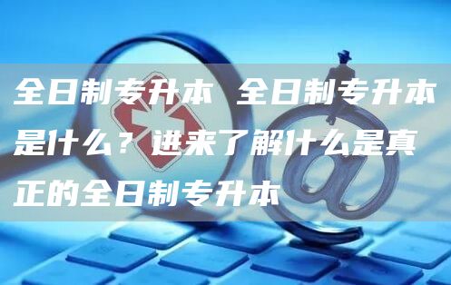 全日制专升本 全日制专升本是什么？进来了解什么是真正的全日制专升本(图1)