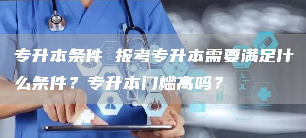 专升本条件 报考专升本需要满足什么条件？专升本门槛高吗？(图1)