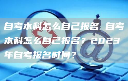 自考本科怎么自己报名 自考本科怎么自己报名？2023年自考报名时间？